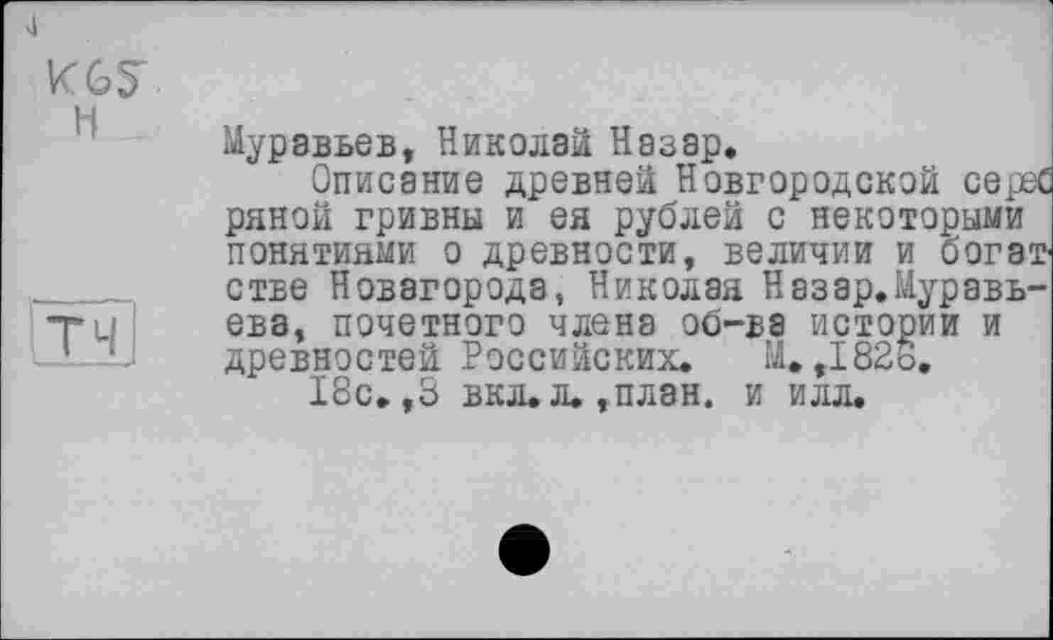 ﻿J
KGS'
H
ТЧI
Муравьев, Николаи Назар,
Описание древней Новгородской серее ряной гривны и ея рублей с некоторыми понятиями о древности, величии и богат стве Новагорода, Николая Назар.Муравь-ева, почетного члена об-ва истории и древностей Российских. М. ,182В.
18с.,3 вкл.л.,план. и илл.